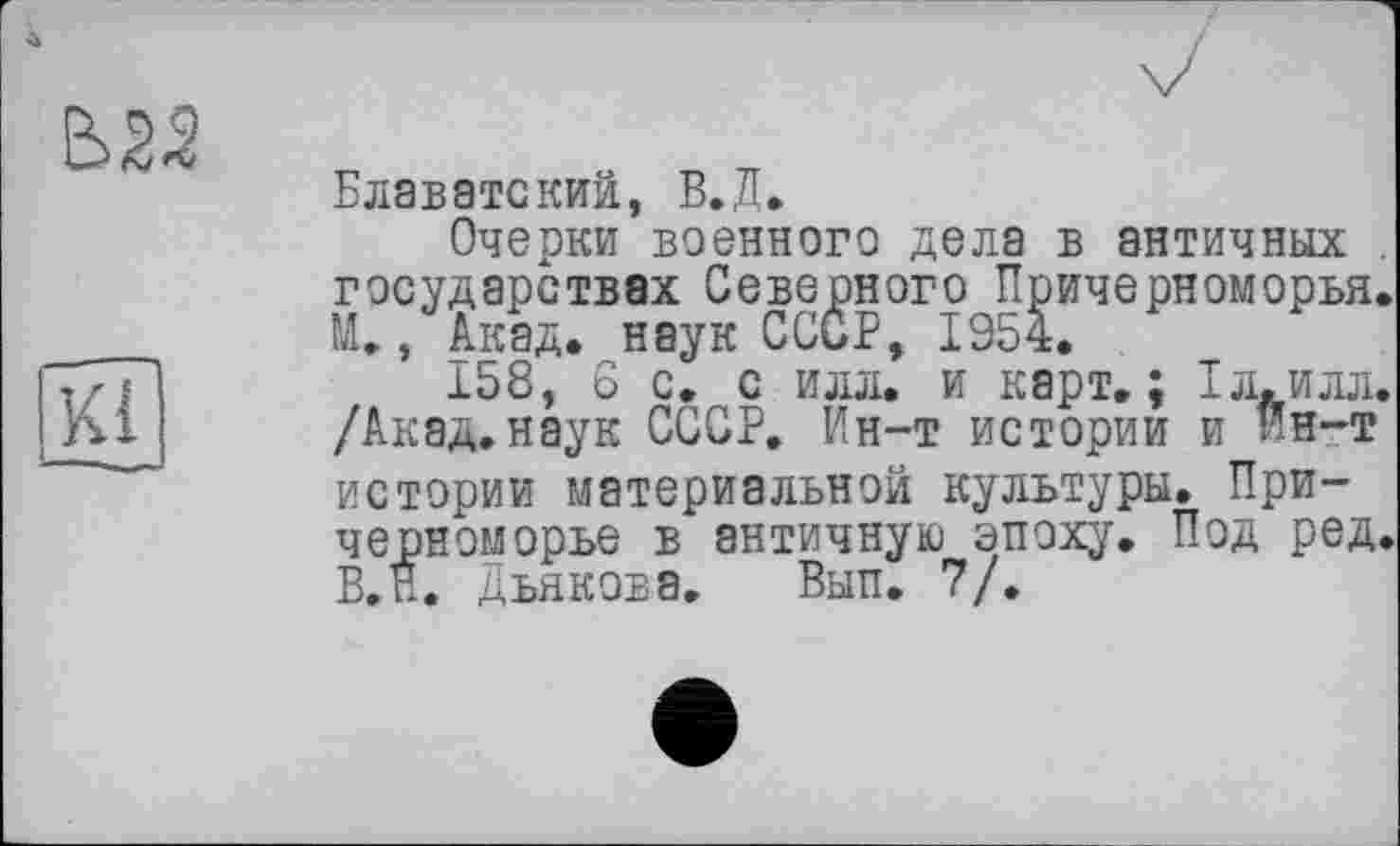 ﻿
Kl
Блаватский, В.Д.
Очерки военного дела в античных . государствах Северного Причерноморья. М., Акад, наук СССР, 1954.
158, 6 с. с илл. и карт»; 1л.илл. /Акад.наук СССР. Ин-т истории и кн-т истории материальной культуры. Причерноморье в античную эпоху. Под ред. В.Н. Дьякова. Вып. 7/.